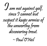 I am not against golf, since I cannot but suspect it keeps armies of the unworthy from discovering trout. ~ Paul O'Neil