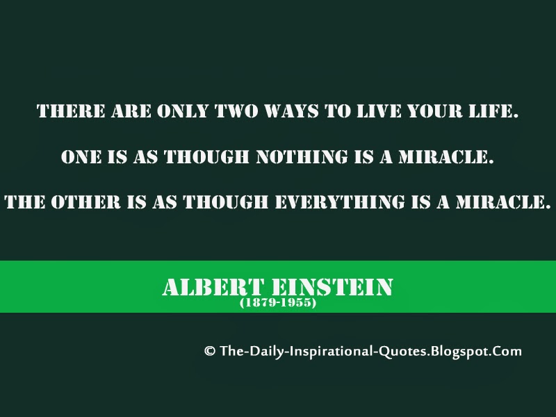 There are only two ways to live your life. One is as though nothing is a miracle. The other is as though everything is a miracle. - Albert Einstein There are only two ways to live your life. One is as though nothing is a miracle. The other is as though everything is a miracle. - Albert Einstein