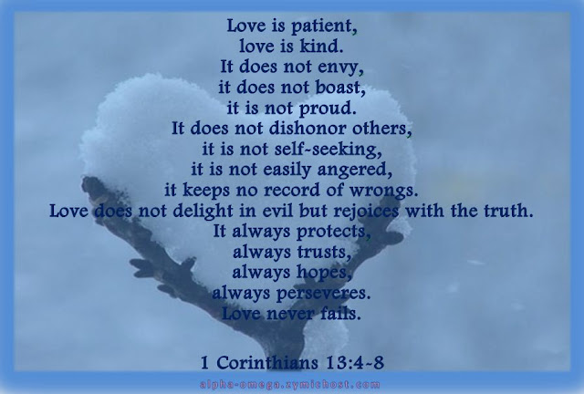 Love is patient, love is kind. It does not envy, it does not boast, it is not proud. It does not dishonor others, it is not self-seeking, it is not easily angered, it keeps no record of wrongs. Love does not delight in evil but rejoices with the truth. It always protects, always trusts, always hopes, always perseveres. Love never fails.