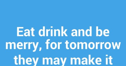 Eat drink and be merry, for tomorrow they may make it illegal. | Share