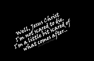 Well, Jesus Christ I’m not scared to die. I’m a little bit scared of what comes after