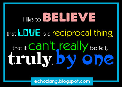 I like to believe that love is a reciprocal thing, that it can't really be felt truly by one.