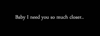 Baby I need you so much closer..