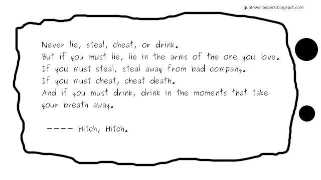 Never lie, steal, cheat, or drink. 
But if you must lie, lie in the arms of the one you love. 
If you must steal, steal away from bad company. 
If you must cheat, cheat death. 
And if you must drink, drink in the moments that take your breath away. 

 ---- Hitch, Hitch.