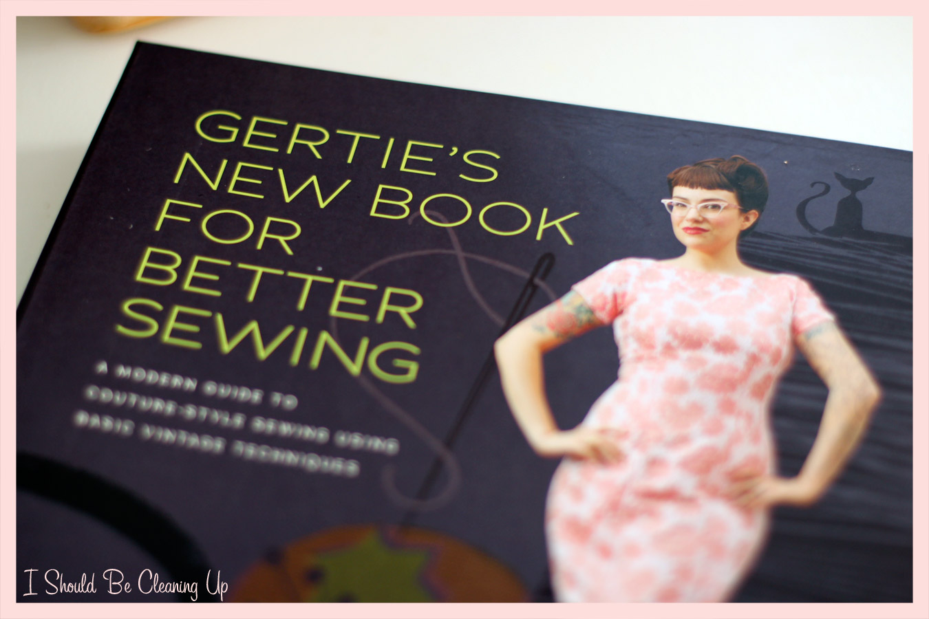 I Should Be Cleaning Up... Gertie's New Book for Better Sewing