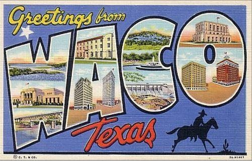 https://www.google.com/search?q=waco+postcard&client=firefox-a&hs=sqT&rls=org.mozilla:en-US:official&channel=sb&tbm=isch&imgil=A7nTQC0OdjaKwM%253A%253Bhttps%253A%252F%252Fencrypted-tbn3.gstatic.com%252Fimages%253Fq%253Dtbn%253AANd9GcSanF-whZrMJizimo_DgKoyqHpjhitz9r0g4-CUL7wjusxsWdIa%253B500%253B319%253BZirSKuwe95KujM%253Bhttp%25253A%25252F%25252Fwww.melbotis.com%25252F2009_10_18_archive.html&source=iu&usg=__CG-iCWDe1b_np9ajZoABVAzs1L0%3D&sa=X&ei=I6cmU-LONpO4yAGtyIHoCQ&ved=0CCoQ9QEwAA#facrc=_&imgrc=A7nTQC0OdjaKwM%253A%3BZirSKuwe95KujM%3Bhttp%253A%252F%252F2.bp.blogspot.com%252F_kBNnyETKMIk%252FSuI-cIEhekI%252FAAAAAAAACHI%252FgXqtLVnwomc%252Fs1600-h%252Fpostcard-waco.jpg%3Bhttp%253A%252F%252Fwww.melbotis.com%252F2009_10_18_archive.html%3B500%3B319