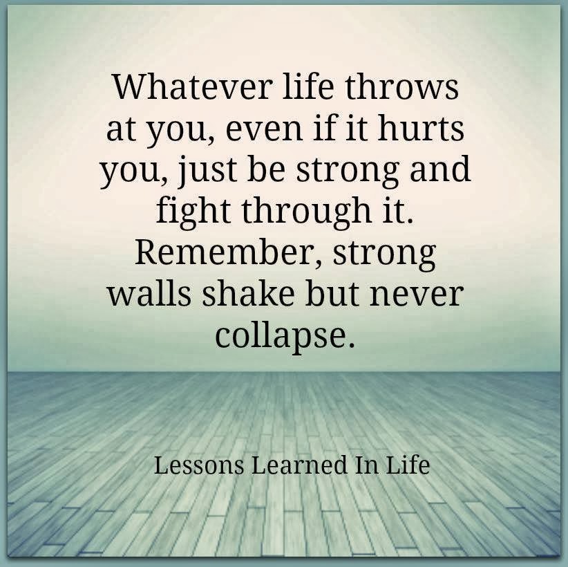 Whatever life throws at you, even if it hurts you, just be strong and fight through it. Remember