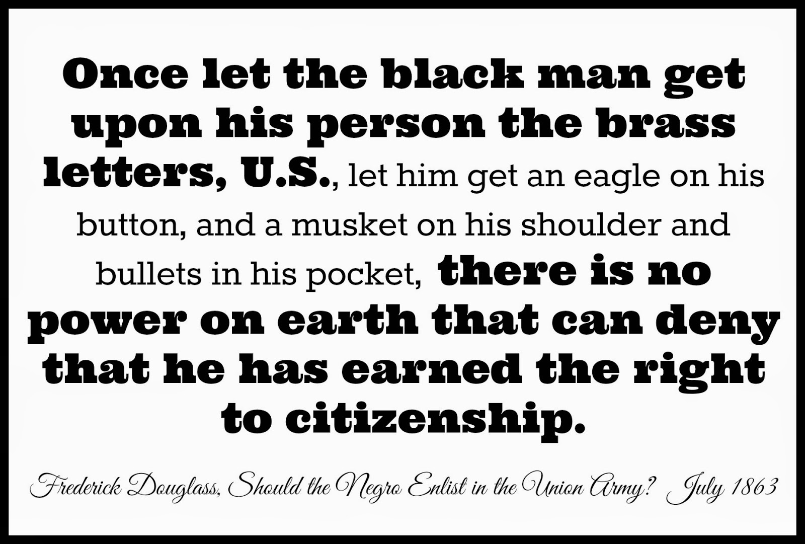 Once let the black man get upon his person the brass letters, U.S., there is no power on earth that can deny that he has earned the right to citizenship. Fredrick Douglass, Should the Negro Enlist in the Union Army?, July 1863