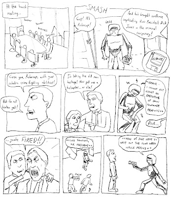 At the board meeting... (yammer yammer business business) (SMASH) (grrr) EXECUTIVE: Gasp! It's Robocop! ANOTHER EXECUTIVE: And he's brought evidence implicating Vice-President Dick Jones in the criminal conspiracy! DICK JONES: Curse you, Robocop, with your robotic crime-fighting abilities! But I'm not beaten yet! I'm taking the old man hostage! Now get me a helicopter... or else! ROBOCOP: ++ERROR: I CANNOT ACT AGAINST AN EXECUTIVE OF OMNI CONSUMER PRODUCTS++ PRESIDENT: Dick... you're FIRED!! ROBOCOP: ++GOOD THINKING, MR PRESIDENT++ ++NOW WE JUST HAVE TO WAIT OUT THE FOUR WEEK NOTICE PERIOD++