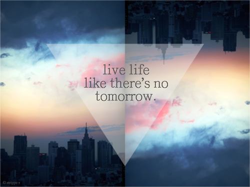 Live life like there's no tomorrow