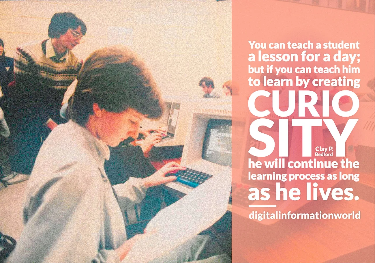 You can teach a student a lesson for a day; but if you can teach him to learn by creating curiosity, he will continue the learning process as long as he lives. Clay P. Bedford