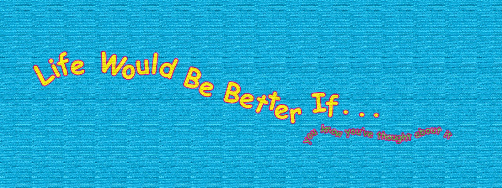 Life Would Be Better If . . .