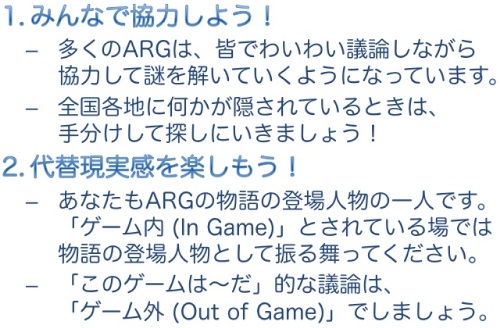 【1. みんなで協力しよう!】多くのARGは、皆でわいわい議論しながら協力して謎を解いていくようになっています。全国各地に何かが隠されているときは、手分けして探しにいきましょう! 【2. 代替現実感を楽しもう!】あなたもARGの物語の登場人物の一人です。「ゲーム内 (In Game)」とされている場では物語の登場人物として振る舞ってください。「このゲームは〜だ」的な議論は、「ゲーム外 (Out of Game)」でしましょう。