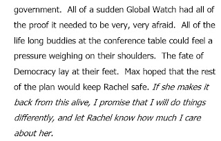 All of a sudden Global Watch had all of the proof it needed to be very, very afraid. All of the life long buddies at the conference table could feel a pressure weighing on their shoulders. The fate of Democracy lay at their feet. Max hoped that the rest of the plan would keep Rachel safe. If she makes it back from this alive, I promise that I will do things differently, and let Rachel know how much I care about her.