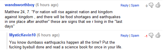 Matthew 24, 7. For nation will rise against nation and kingdom against kingdom , and there will be food shortages and earthquakes in one place after another these are signs that we r living in the last days. You know dumbass earthquacks happen all the time? Put the byebull done and read a science book for once in your life.
