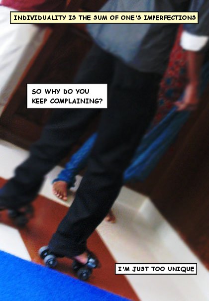 [[Guy standing beside a girl. They're visible only below their tummy in the picture. One more guy is seen vaguely in the picture.]] / Individuality is the sum of one's imperfections. / So why do you keep complaining? / [[Girl is barefooted. The guy is wearing skating shoes on his bare foot]] / I'm just too unique / {{bottom text: I may not be perfect. But that doesn't prevent me from coming up with the perfect excuses}} / {{title: So tell me, how can I balance myself on my skating shoes and listen to your sad story at the same time?}}