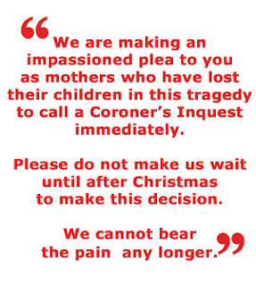 We are making an impassioned plea to you as mothers who have lost their children in this tragedy to call a Coroner’s Inquest immediately. Please do not make us wait until after Christmas to make this decision. We cannot bear the pain any longer.