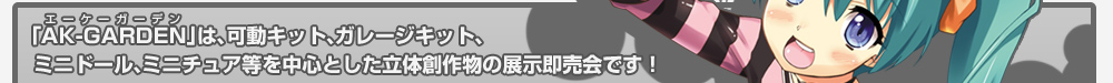 「AK-GARDEN（エーケーガーデン）」は、可動キット、ガレージキット、ミニドール、ミニチュア等を中心とした立体創作物の展示即売会です！