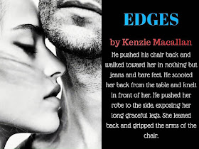 Edges by Kenzie Macallan: He pushed his chair back and walked toward her in nothing but jeans and bare feet. He scooted her back from the table and knelt in front of her. He pushed her robe to the side, exposing her long graceful legs. She leaned back and gripped the arms of the chair.