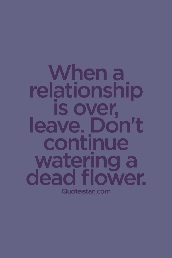 When a relationship is over, leave. Don't continue watering a dead flower.