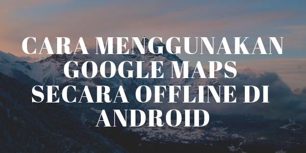 Cara Menggunakan Google Maps Secara Offline di Android