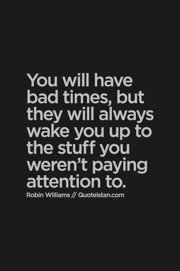 You will have bad times, but they will always wake you up to the stuff you were not paying attention to.