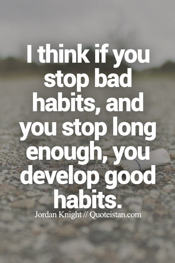 I think if you stop bad habits, and you stop long enough, you develop good habits.