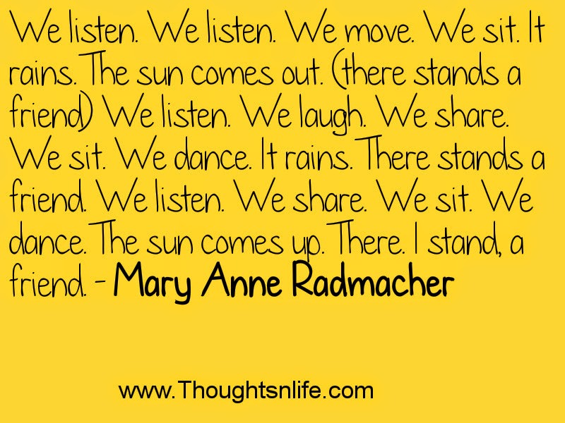 We listen. We listen. We move. We sit. It rains. The sun comes out. (there stands a friend) We listen. We laugh. We share. We sit. We dance. It rains. There stands a friend. We listen. We share. We sit. We dance. The sun comes up. There. I stand, a friend. - Mary Anne Radmacher