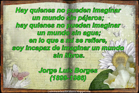 Hay quienes no pueden imaginar un mundo sin pájaros; hay quienes no pueden imaginar un mundo sin agua; en lo que a mi se refiere, soy incapaz de imaginar un mundo sin libros. Jorge Luis Borges (1899-1986). Escritor argentino.