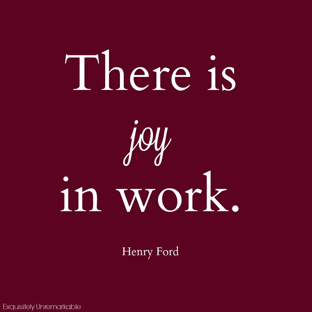 Henry Ford says there can be joy in work and I believe that too.