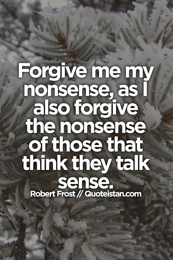 Forgive me my nonsense, as I also forgive the nonsense of those that think they talk sense.