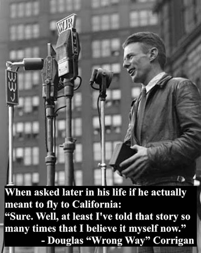 Douglas 'Wrong Way' Corrigan, wearing his flight jacket, speaking at a podium at a ticker tape parade held in his honor in New York. Corrigan Quote, when asked years later if he actually believed he was flying to California instead of Ireland. Wrong Way and other stories of pilots. marchmatron.com Douglas 'Wrong Way' Corrigan, wearing his flight jacket, speaking at a podium at a ticker tape parade held in his honor in New York. Corrigan Quote, when asked years later if he actually believed he was flying to California instead of Ireland. Wrong Way and other stories of pilots. marchmatron.com