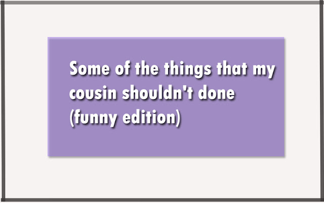 Some of the things that my cousin shouldn't done (funny edition) Some of the things that my cousin shouldn't done (funny edition)
