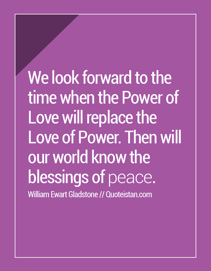 We look forward to the time when the Power of Love will replace the Love of Power. Then will our world know the blessings of peace.