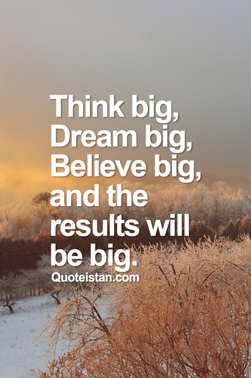 Think big, dream big, believe big, and the results will be big.