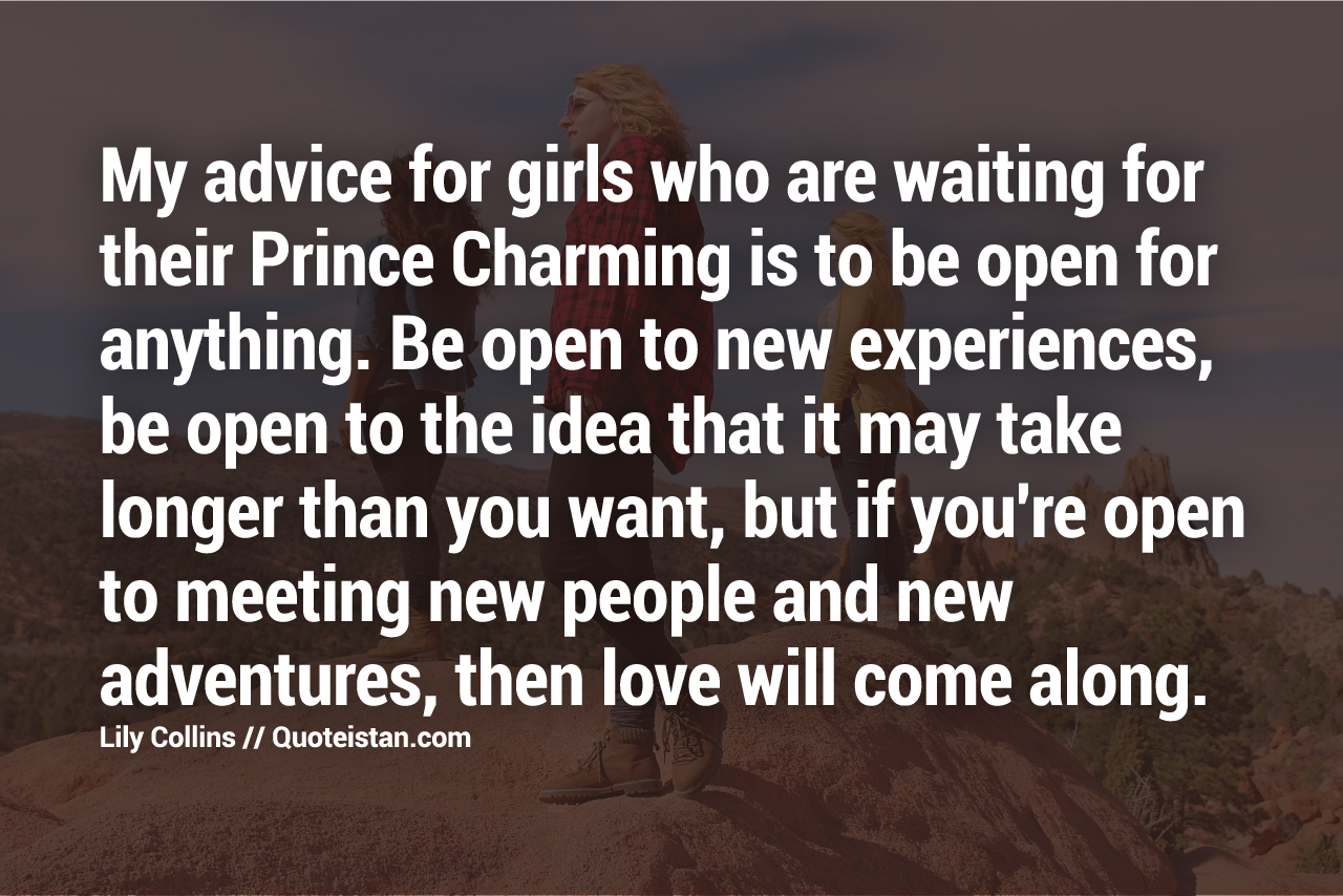 My advice for girls who are waiting for their Prince Charming is to be open for anything. Be open to new experiences, be open to the idea that it may take longer than you want, but if you're open to meeting new people and new adventures, then love will come along.
