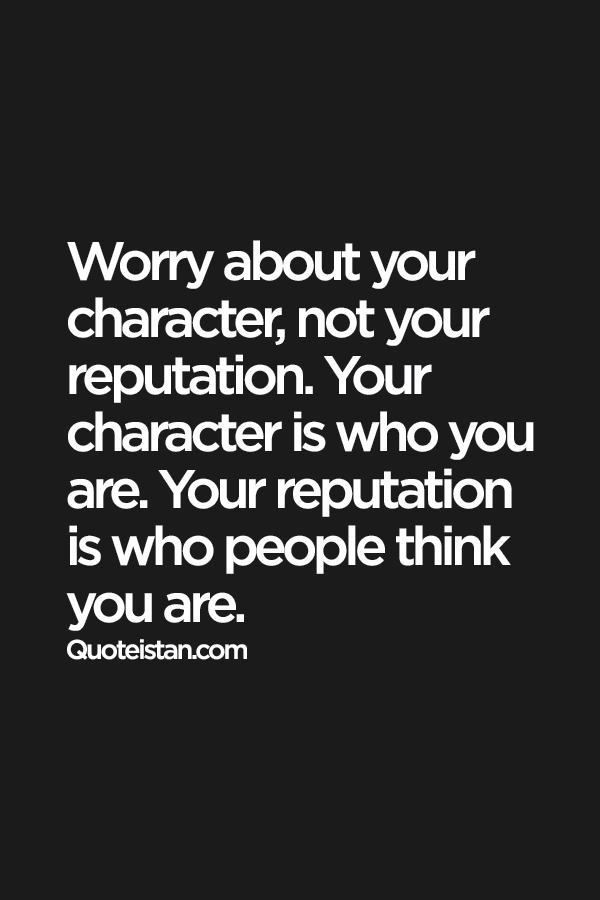 Worry about your character, not your reputation. Your character is who you are. Your reputation is who people think you are.
