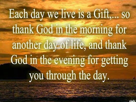 Each day we live is a gift, so thank God in the morning for another day of life, and thank God in the evening for getting you through the day.