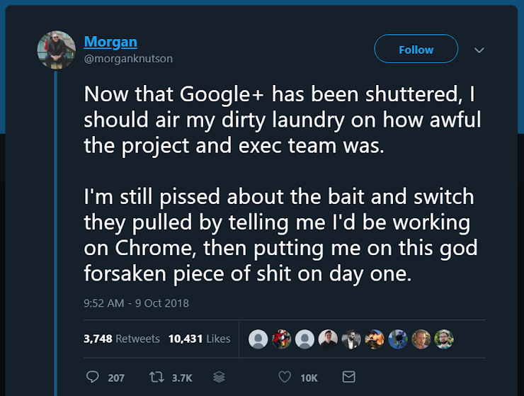 Now that Google+ has been shuttered, I should air my dirty laundry on how awful the project and exec team was.  I'm still pissed about the bait and switch they pulled by telling me I'd be working on Chrome, then putting me on this god forsaken piece of shit on day one.