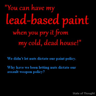 "You can have my lead-based paint when you pry it from my cold, dead house!" We didn't let nuts dictate our paint policy. Why have we been letting nuts dictate our assault weapon policy?