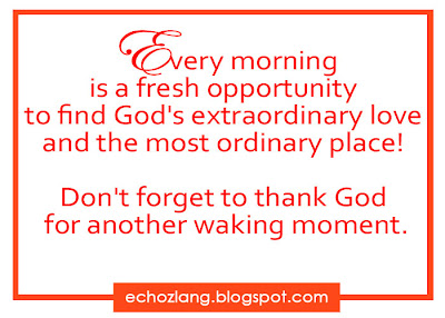 Every morning is a fresh opportunity to find God's extraordinary love and the most ordinary place.  Don,t forget to thank God  for another walking moment.