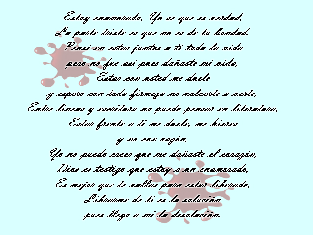 Estoy enamorado, Yo se que es verdad, La parte triste es que no es de tu bondad. Pensé en estar juntos a ti toda la vida pero no fue así pues dañaste mi vida, Estar con usted me duele y espero con toda firmeza no volverte a verte, Entre lineas y escritura no puedo pensar en literatura, Estar frente a ti me duele, me hieres y no con razón, Yo no puedo creer que me dañaste el corazón, Dios es testigo que estoy a un enamorado, Es mejor que te vallas para estar liberado, Librarme de ti es la solución pues llego a mi la desolación. Estoy enamorado, Yo se que es verdad, La parte triste es que no es de tu bondad. Pensé en estar juntos a ti toda la vida pero no fue así pues dañaste mi vida, Estar con usted me duele y espero con toda firmeza no volverte a verte, Entre lineas y escritura no puedo pensar en literatura, Estar frente a ti me duele, me hieres y no con razón, Yo no puedo creer que me dañaste el corazón, Dios es testigo que estoy a un enamorado, Es mejor que te vallas para estar liberado, Librarme de ti es la solución pues llego a mi la desolación.