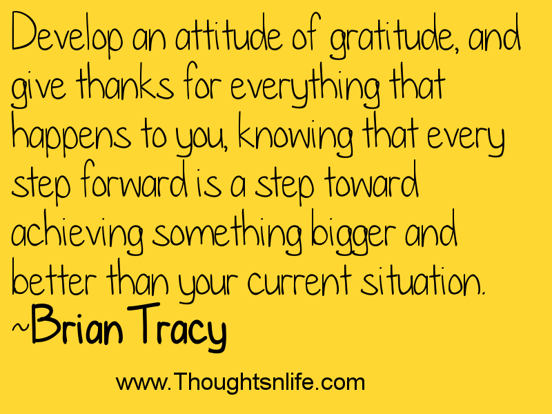 Develop an attitude of gratitude, and give thanks for everything that happens to you, knowing that...~Brian Tracy