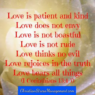 Love is patient and kind. Love does not envy. Love is not boastful or arrogant. Love is not rude. Love is not selfish. Love is not provoked. Love thinks no evil. Love does not rejoice in evil, it rejoices in the truth. Love bears everything, believes all things, hopes all things and endures all things. (1 Corinthians 13:4-7) 