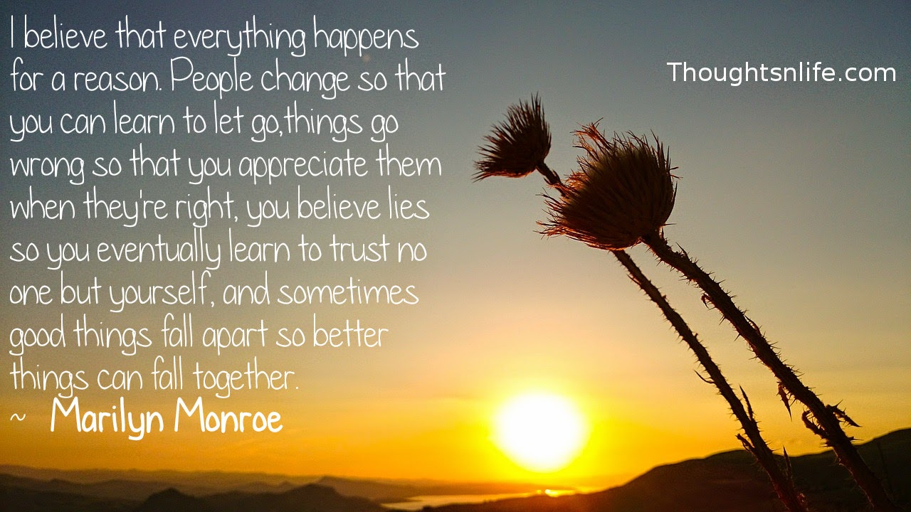 Thoughtsnlife.com: I believe that everything happens for a reason. People change so that you can learn to let go, things go wrong so that you appreciate them when they're right, you believe lies so you eventually learn to trust no one but yourself, and sometimes good things fall apart so better things can fall together.  ~   Marilyn Monroe