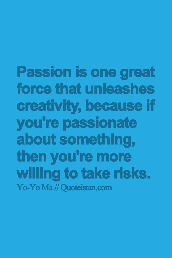 Passion is one great force that unleashes creativity, because if you're passionate about something, then you're more willing to take risks.