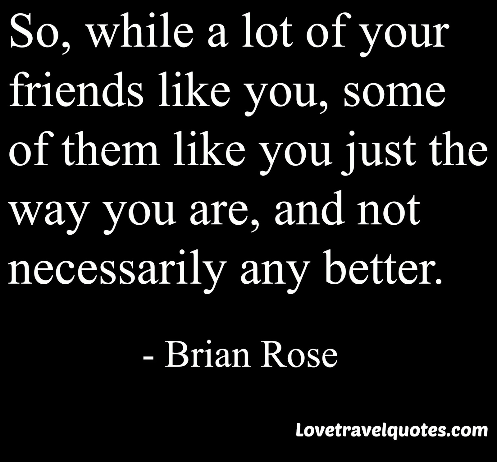 so, while a lot of your friends like you, some of them like you just the way you are, and not necessarily any better