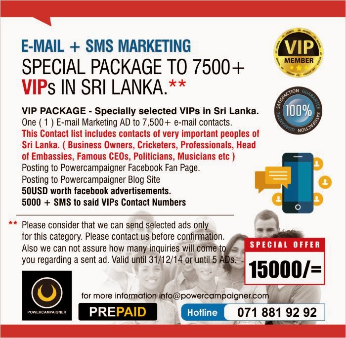 VIP PACKAGE - Specially selected VIPs in Sri Lanka. One ( 1 ) E-mail Marketing AD to 7,500+ e-mail contacts. This Contact list includes contacts of very important peoples of Sri Lanka. ( Business Owners, Cricketers, Professionals, Head of Embassies, Famous CEOs, Politicians, Musicians etc ) Posting to Powercampaigner Facebook Fan Page.  Posting to Powercampaigner Blog Site 50USD worth facebook advertisements. 5000 + SMS to said VIPs Contact Numbers   Please consider that we can send selected ads only  for this category. Please contact us before confirmation.   Also we can not assure how many inquiries will come to  you regarding a sent ad. Valid until 31/12/14 or until 5 ADs.