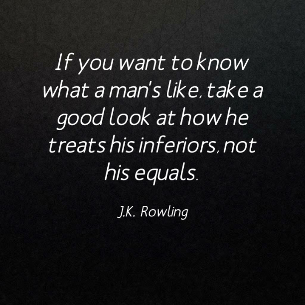 If you want to know what a man´s like, take a good look at how he treats his inferiors, not his equals. - J. K. Rowling
