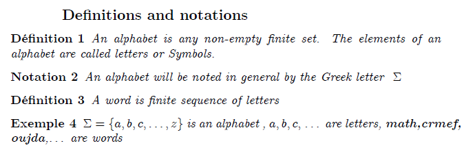 \subsection{Definitions and notations} \begin{definition} An alphabet is any non-empty finite set. The elements of an alphabet are called letters or Symbols. \end{definition} \begin{notation} An alphabet will be noted in general by the Greek letter $\ \Sigma $ \end{notation} \begin{definition} A word is finite sequence of letters \end{definition} \begin{example} $\Sigma =\{a,b,c,\ldots ,z\}$ is an alphabet , $a,b,c,$ \ldots\ are letters, \textbf{math,crmef, oujda},\ldots\ are words \end{example}